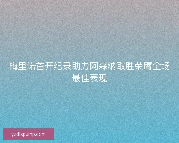梅里诺首开纪录助力阿森纳取胜荣膺全场最佳表现