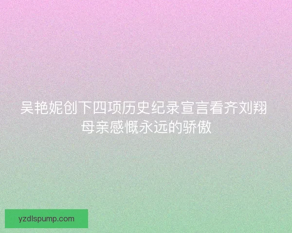 吴艳妮创下四项历史纪录宣言看齐刘翔 母亲感慨永远的骄傲