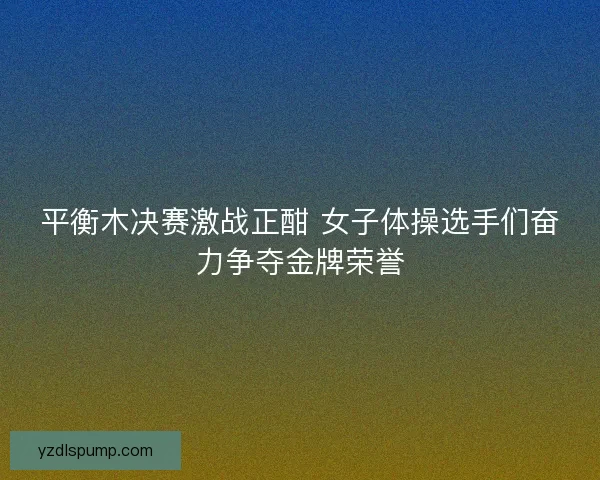 平衡木决赛激战正酣 女子体操选手们奋力争夺金牌荣誉