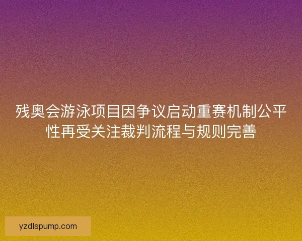 残奥会游泳项目因争议启动重赛机制公平性再受关注裁判流程与规则完善