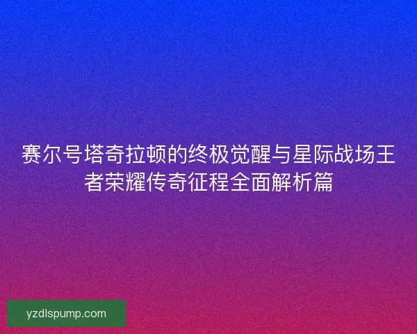 赛尔号塔奇拉顿的终极觉醒与星际战场王者荣耀传奇征程全面解析篇