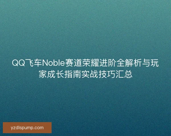 QQ飞车Noble赛道荣耀进阶全解析与玩家成长指南实战技巧汇总