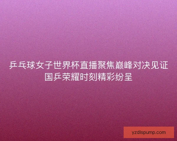 乒乓球女子世界杯直播聚焦巅峰对决见证国乒荣耀时刻精彩纷呈