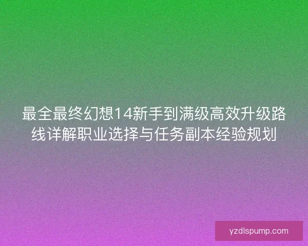 最全最终幻想14新手到满级高效升级路线详解职业选择与任务副本经验规划