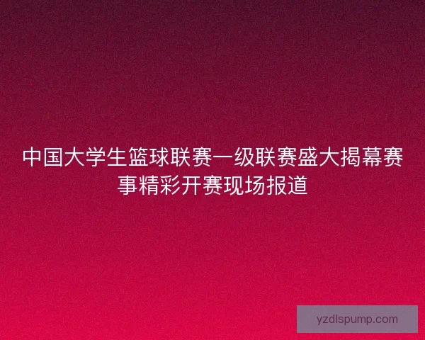 中国大学生篮球联赛一级联赛盛大揭幕赛事精彩开赛现场报道