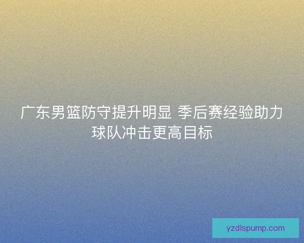 广东男篮防守提升明显 季后赛经验助力球队冲击更高目标