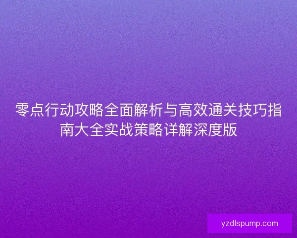 零点行动攻略全面解析与高效通关技巧指南大全实战策略详解深度版