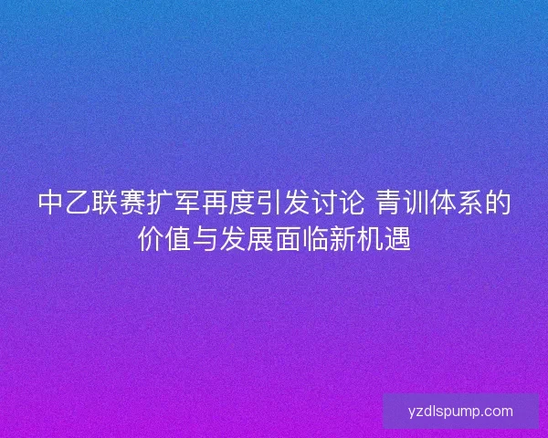 中乙联赛扩军再度引发讨论 青训体系的价值与发展面临新机遇
