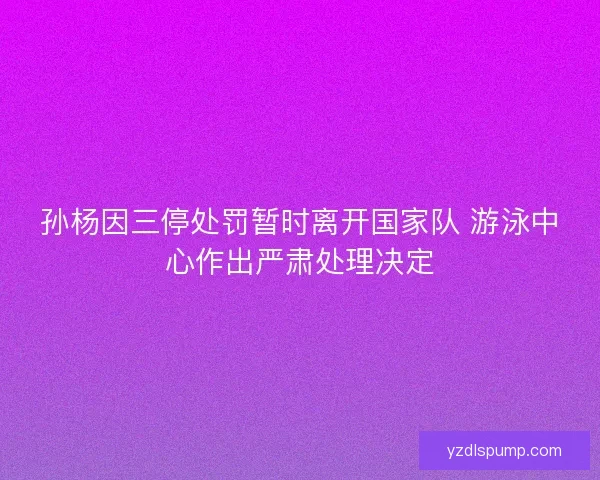 孙杨因三停处罚暂时离开国家队 游泳中心作出严肃处理决定