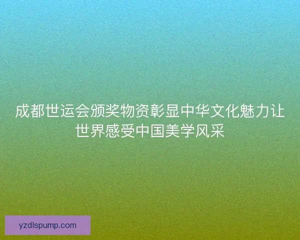 成都世运会颁奖物资彰显中华文化魅力让世界感受中国美学风采