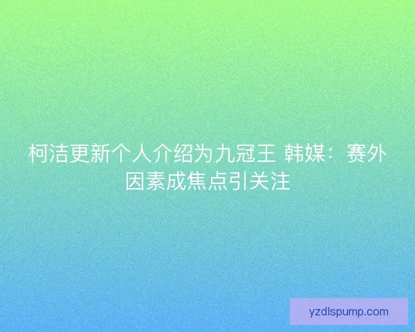 柯洁更新个人介绍为九冠王 韩媒：赛外因素成焦点引关注