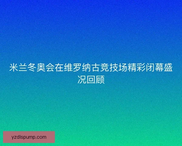 米兰冬奥会在维罗纳古竞技场精彩闭幕盛况回顾