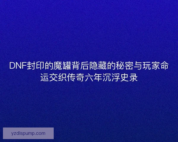 DNF封印的魔罐背后隐藏的秘密与玩家命运交织传奇六年沉浮史录