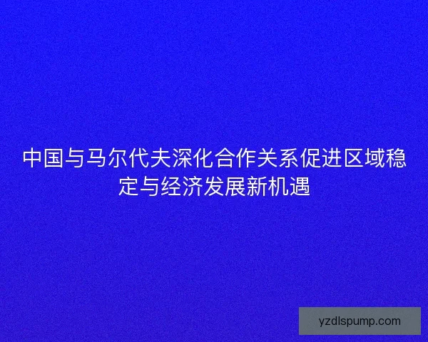 中国与马尔代夫深化合作关系促进区域稳定与经济发展新机遇