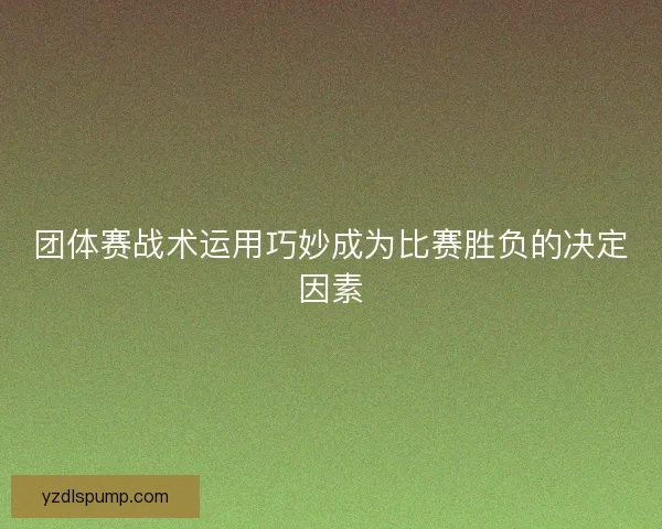 团体赛战术运用巧妙成为比赛胜负的决定因素
