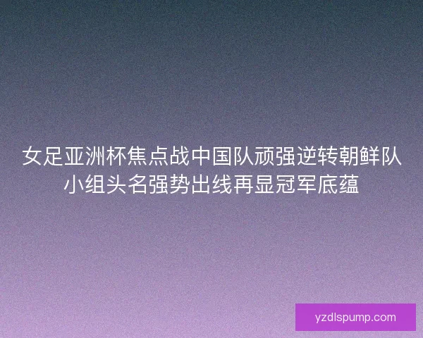 女足亚洲杯焦点战中国队顽强逆转朝鲜队小组头名强势出线再显冠军底蕴
