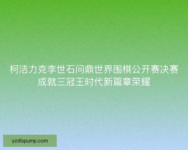 柯洁力克李世石问鼎世界围棋公开赛决赛成就三冠王时代新篇章荣耀