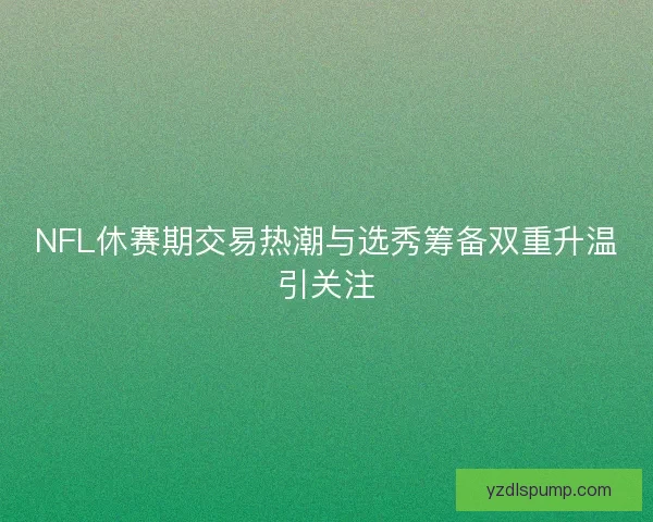 NFL休赛期交易热潮与选秀筹备双重升温引关注 NFL休赛期交易热潮与选秀筹备双重升温引关注