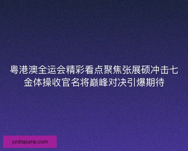 粤港澳全运会精彩看点聚焦张展硕冲击七金体操收官名将巅峰对决引爆期待