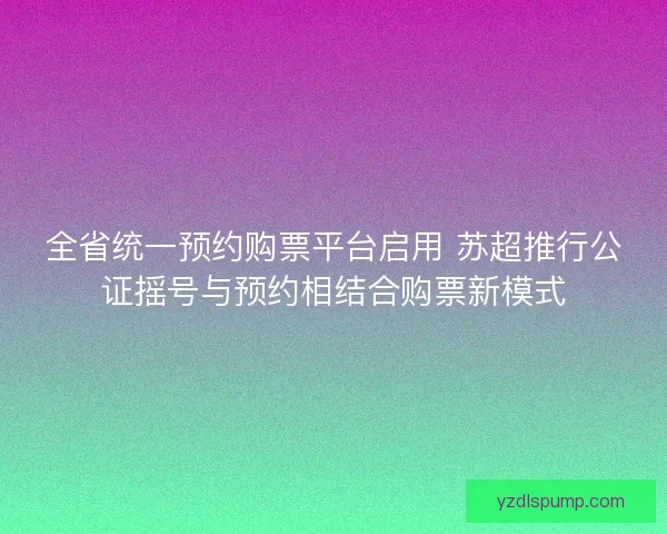 全省统一预约购票平台启用 苏超推行公证摇号与预约相结合购票新模式 全省统一预约购票平台启用 苏超推行公证摇号与预约相结合购票新模式