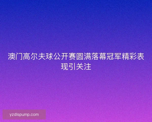澳门高尔夫球公开赛圆满落幕冠军精彩表现引关注