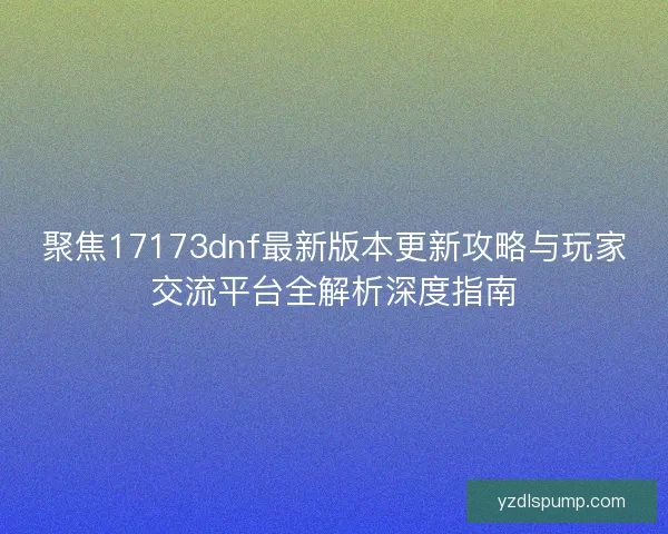 聚焦17173dnf最新版本更新攻略与玩家交流平台全解析深度指南 聚焦17173dnf最新版本更新攻略与玩家交流平台全解析深度指南
