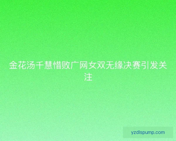 金花汤千慧惜败广网女双无缘决赛引发关注
