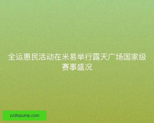 全运惠民活动在米易举行露天广场国家级赛事盛况