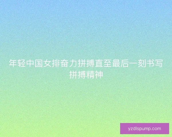 年轻中国女排奋力拼搏直至最后一刻书写拼搏精神