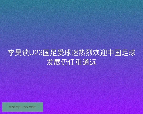 李昊谈U23国足受球迷热烈欢迎中国足球发展仍任重道远