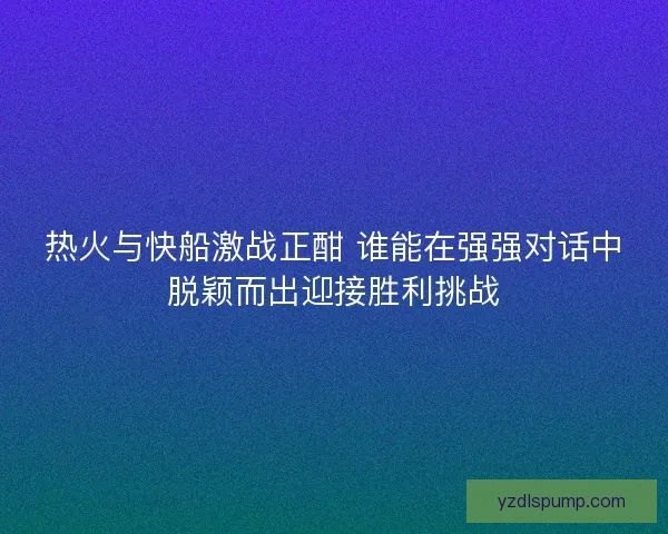 热火与快船激战正酣 谁能在强强对话中脱颖而出迎接胜利挑战