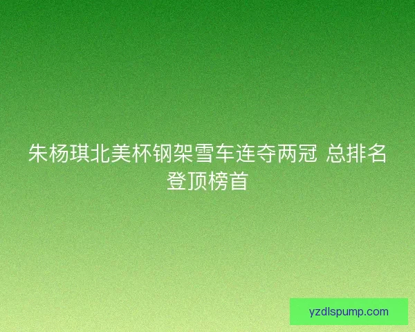 朱杨琪北美杯钢架雪车连夺两冠 总排名登顶榜首 朱杨琪北美杯钢架雪车连夺两冠 总排名登顶榜首