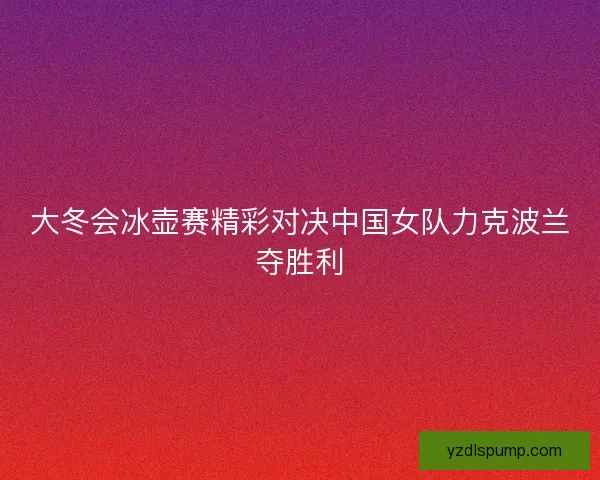 大冬会冰壶赛精彩对决中国女队力克波兰夺胜利