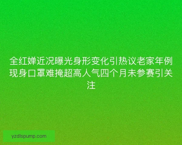 全红婵近况曝光身形变化引热议老家年例现身口罩难掩超高人气四个月未参赛引关注